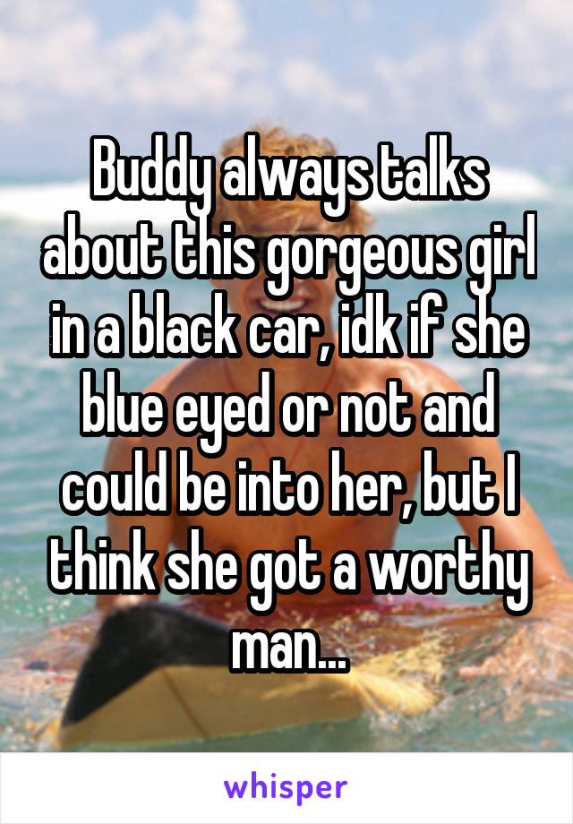 Buddy always talks about this gorgeous girl in a black car, idk if she blue eyed or not and could be into her, but I think she got a worthy man...