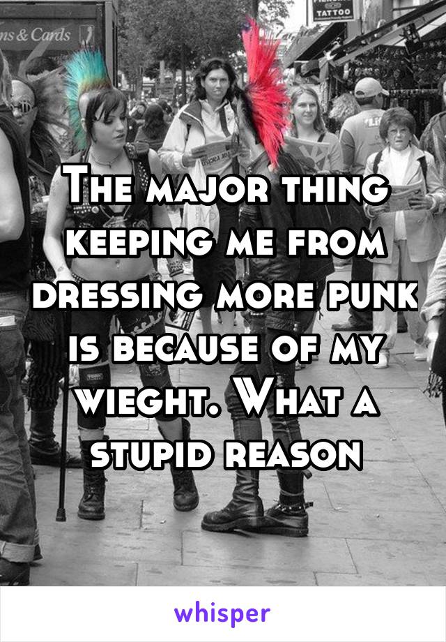 The major thing keeping me from dressing more punk is because of my wieght. What a stupid reason