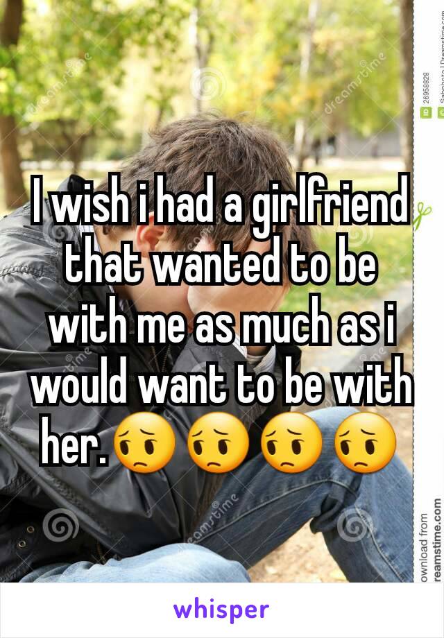 I wish i had a girlfriend that wanted to be with me as much as i would want to be with her.😔😔😔😔