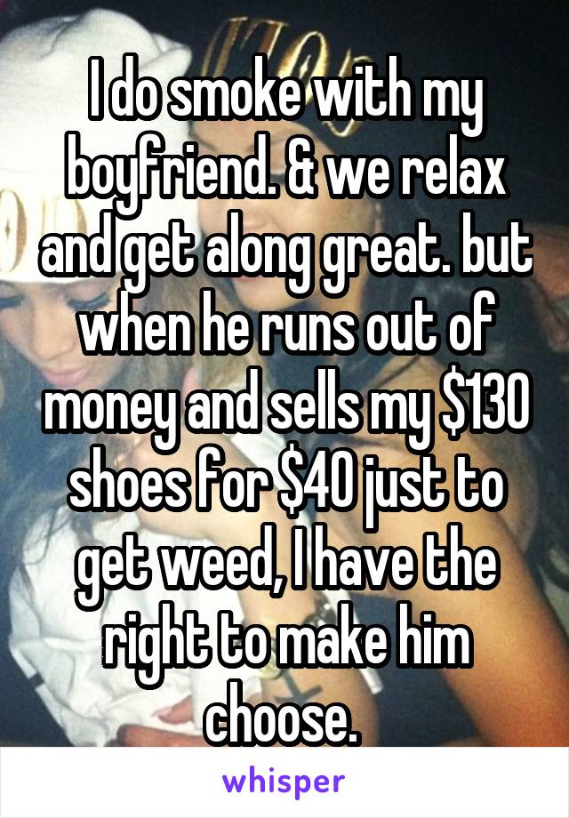 I do smoke with my boyfriend. & we relax and get along great. but when he runs out of money and sells my $130 shoes for $40 just to get weed, I have the right to make him choose. 