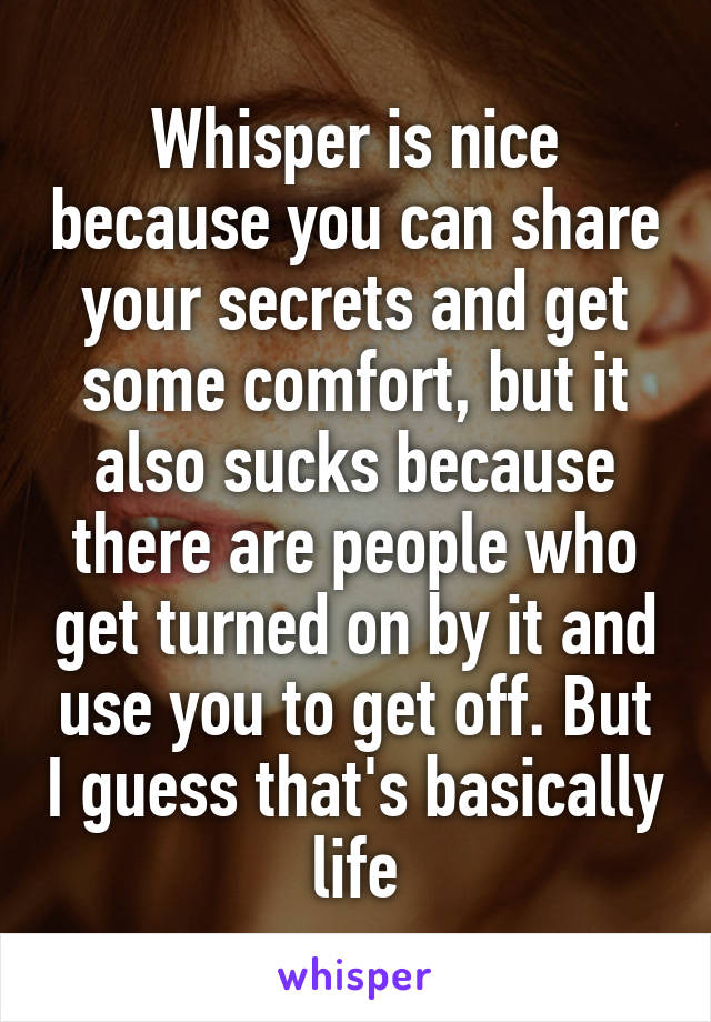 Whisper is nice because you can share your secrets and get some comfort, but it also sucks because there are people who get turned on by it and use you to get off. But I guess that's basically life