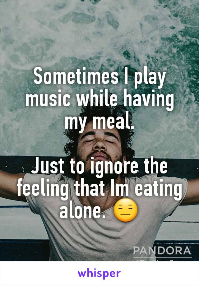 Sometimes I play music while having my meal.

Just to ignore the feeling that Im eating alone. 😑