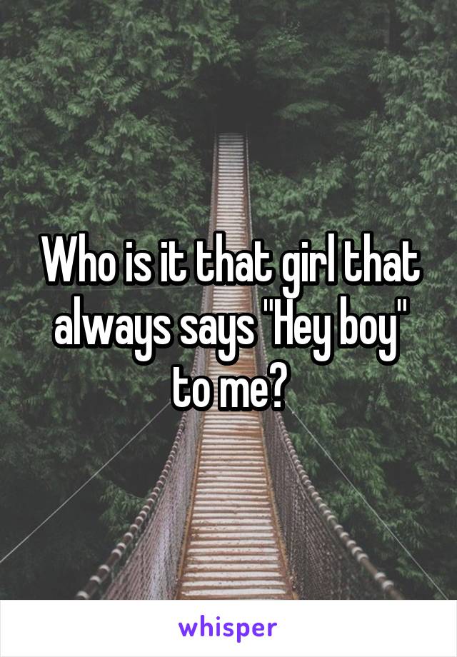 Who is it that girl that always says "Hey boy" to me?