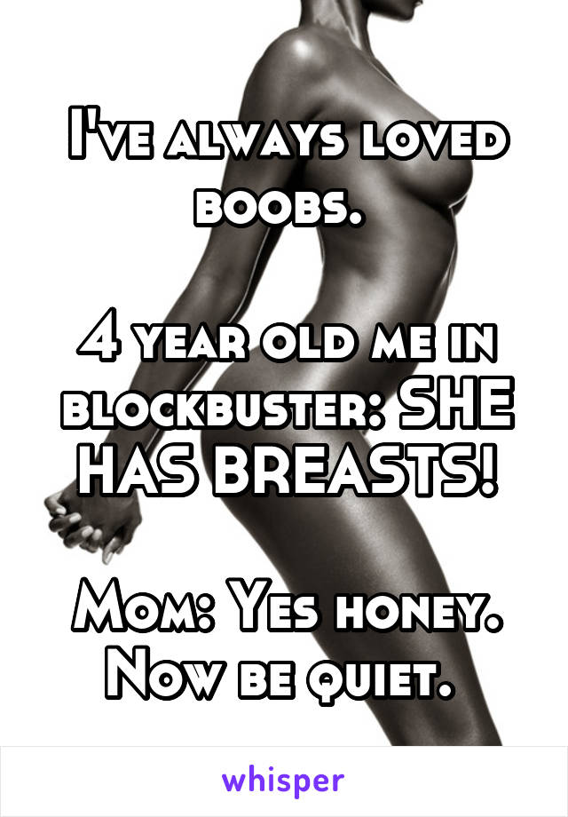 I've always loved boobs. 

4 year old me in blockbuster: SHE HAS BREASTS!

Mom: Yes honey. Now be quiet. 