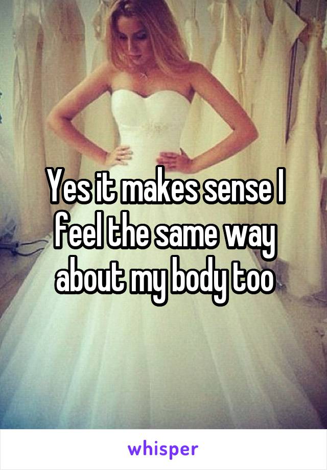 Yes it makes sense I feel the same way about my body too