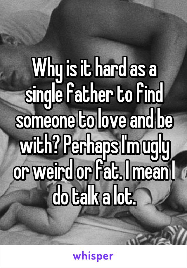 Why is it hard as a single father to find someone to love and be with? Perhaps I'm ugly or weird or fat. I mean I do talk a lot.