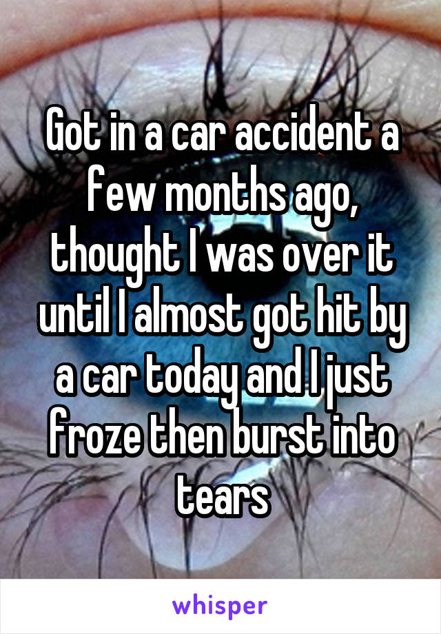 Got in a car accident a few months ago, thought I was over it until I almost got hit by a car today and I just froze then burst into tears