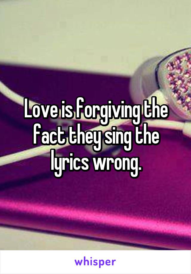 Love is forgiving the fact they sing the lyrics wrong.