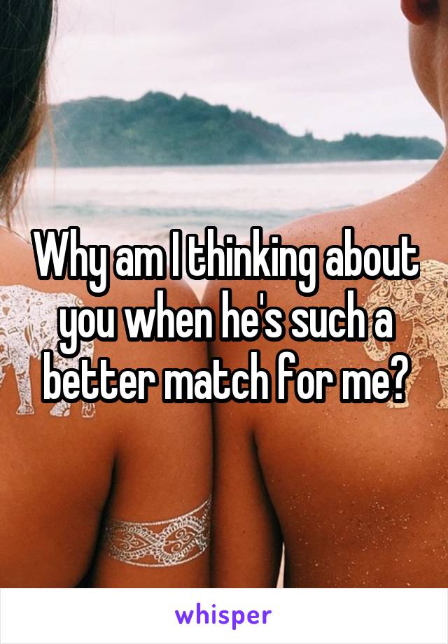 Why am I thinking about you when he's such a better match for me?