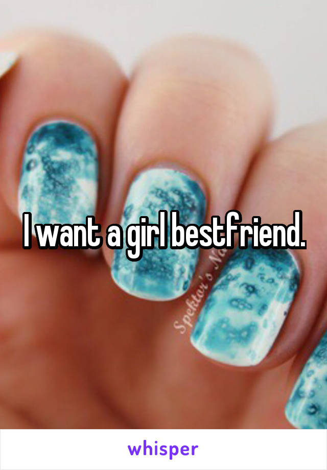 I want a girl bestfriend.