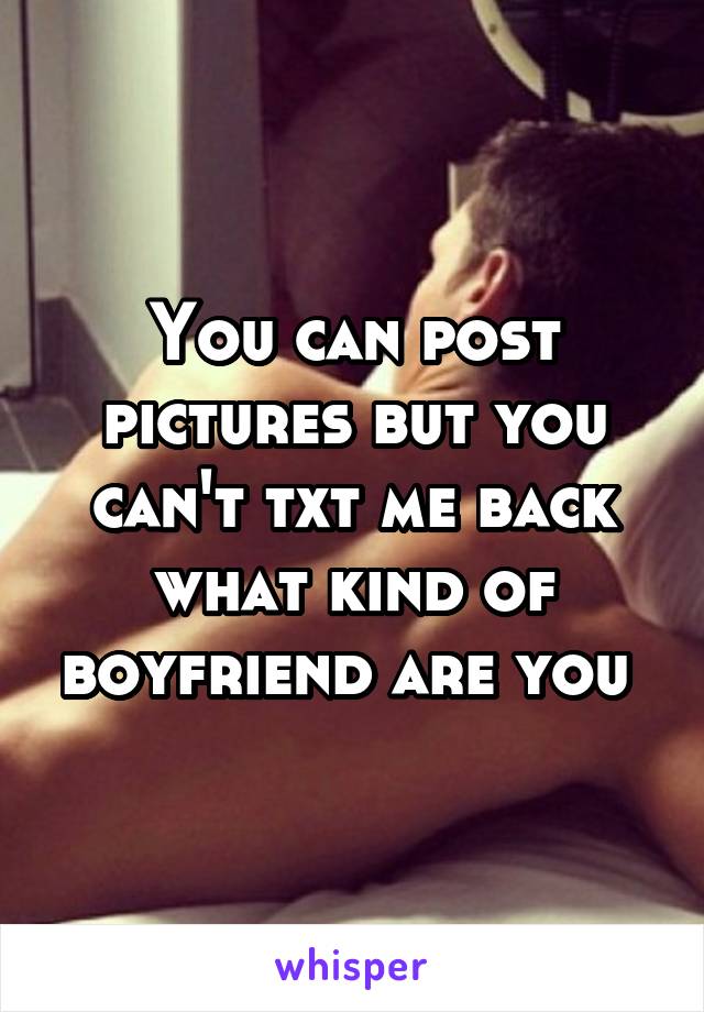 You can post pictures but you can't txt me back what kind of boyfriend are you 