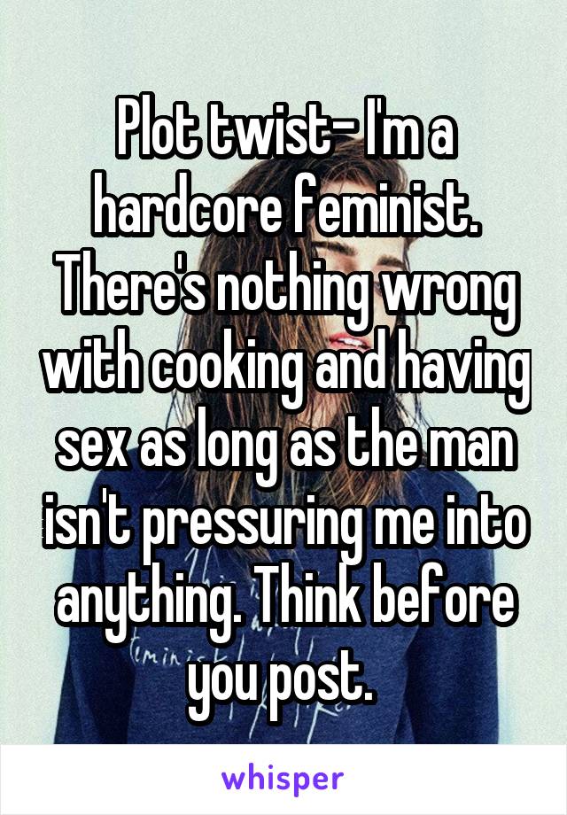 Plot twist- I'm a hardcore feminist. There's nothing wrong with cooking and having sex as long as the man isn't pressuring me into anything. Think before you post. 