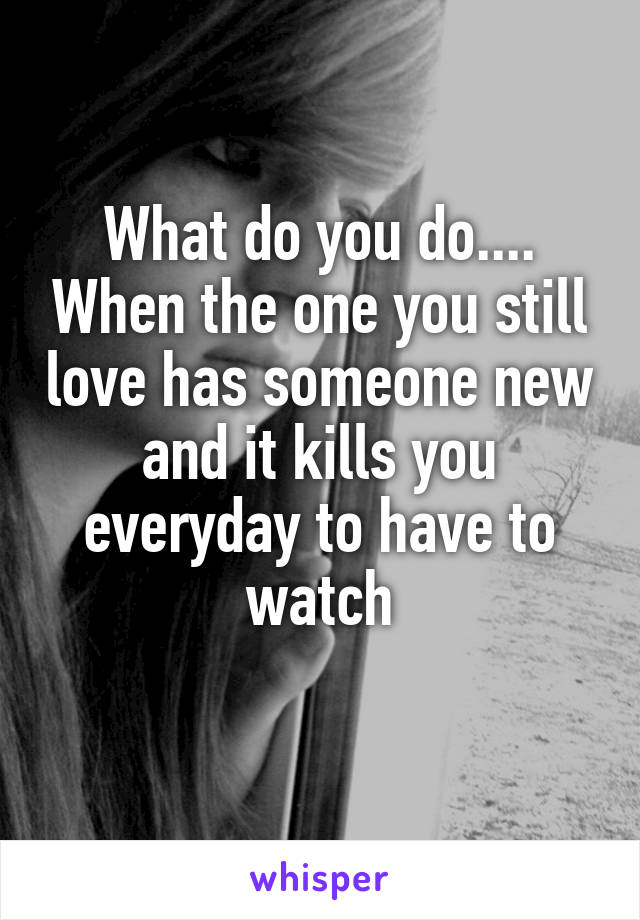 What do you do.... When the one you still love has someone new and it kills you everyday to have to watch
