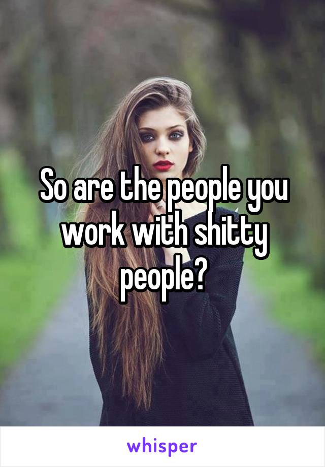 So are the people you work with shitty people?