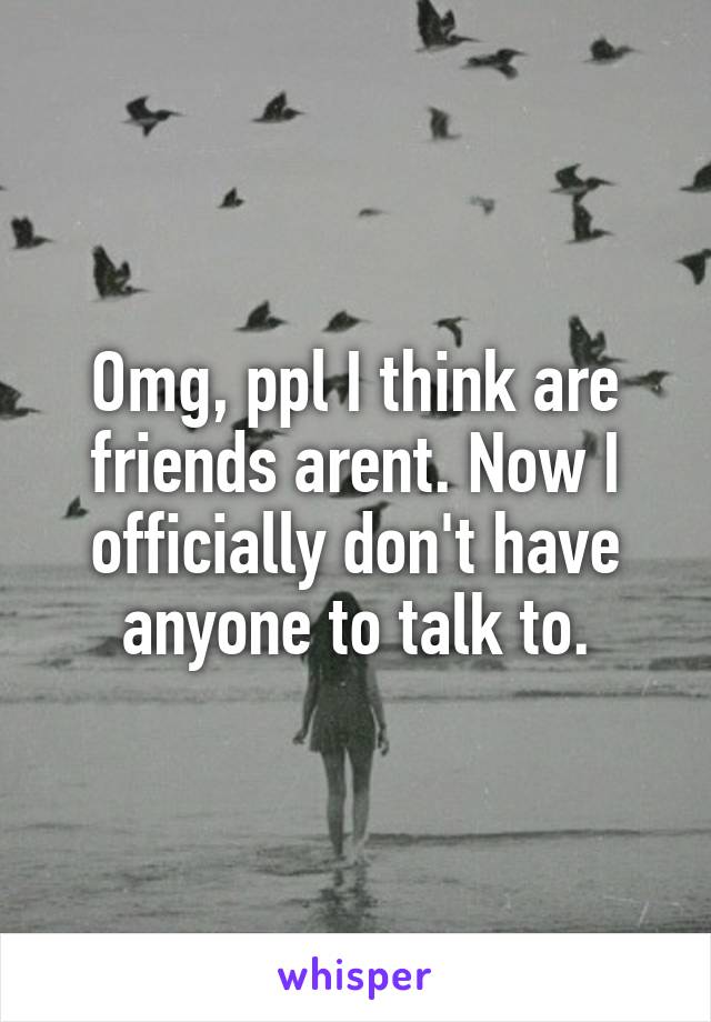 Omg, ppl I think are friends arent. Now I officially don't have anyone to talk to.