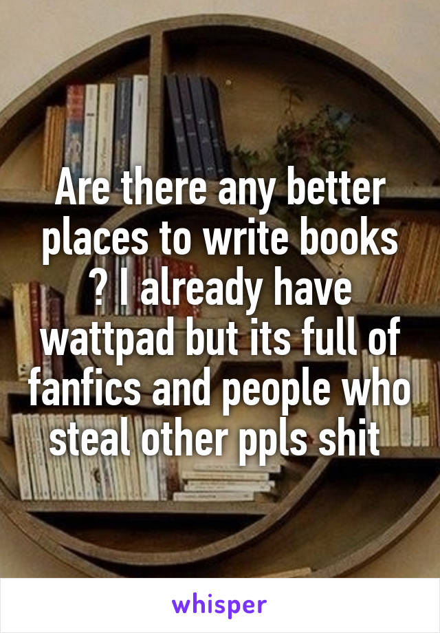 Are there any better places to write books ? I already have wattpad but its full of fanfics and people who steal other ppls shit 