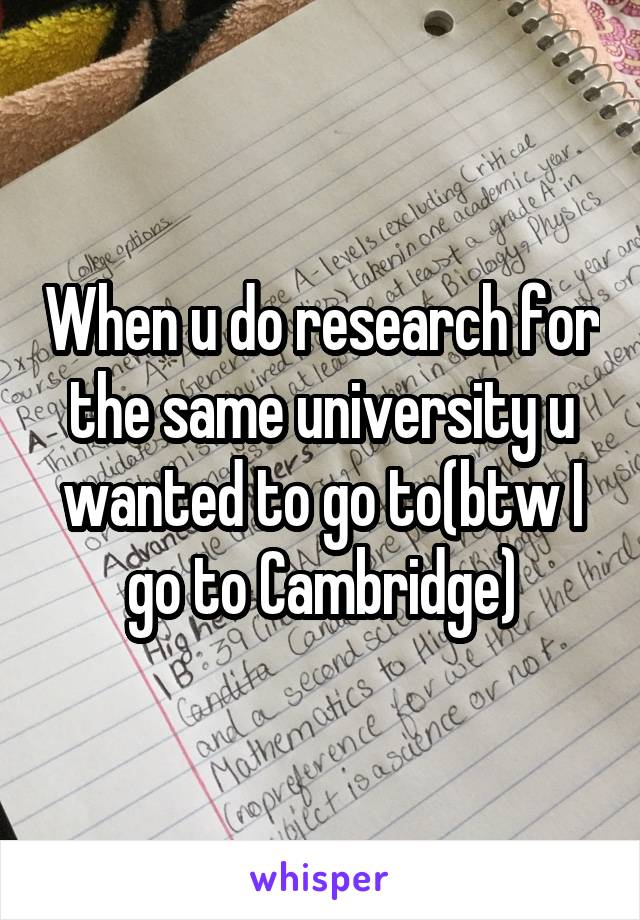 When u do research for the same university u wanted to go to(btw I go to Cambridge)