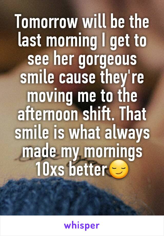 Tomorrow will be the last morning I get to see her gorgeous smile cause they're moving me to the afternoon shift. That smile is what always made my mornings 10xs better😏