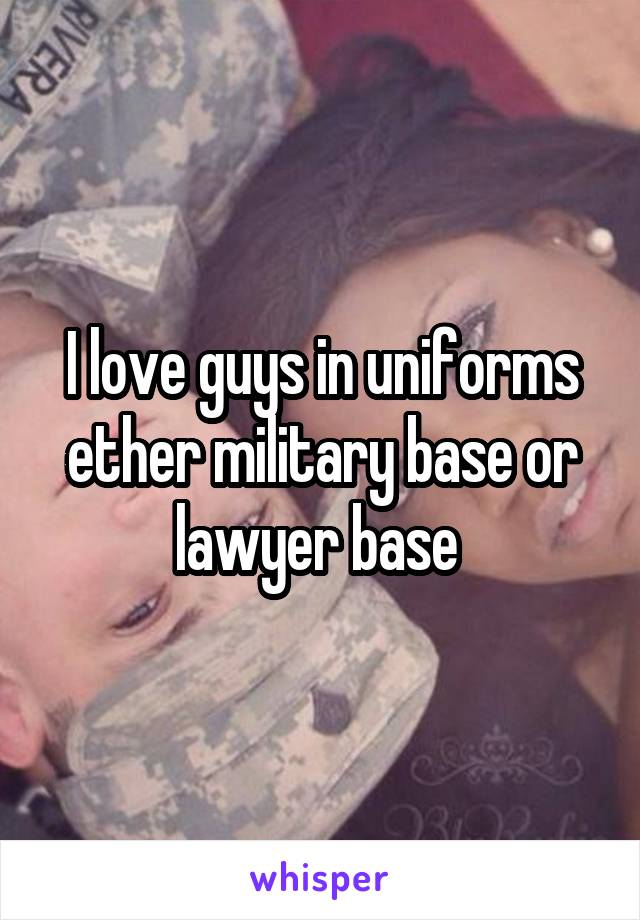 I love guys in uniforms ether military base or lawyer base 