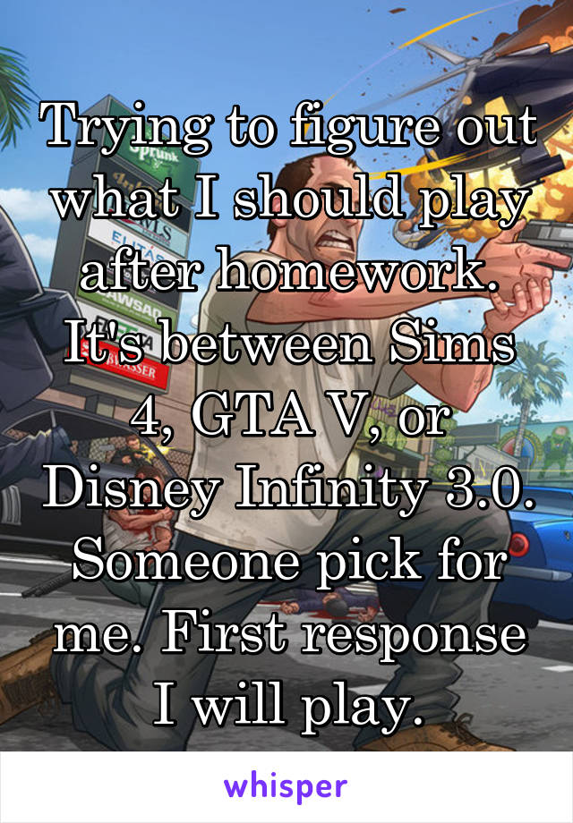 Trying to figure out what I should play after homework. It's between Sims 4, GTA V, or Disney Infinity 3.0. Someone pick for me. First response I will play.