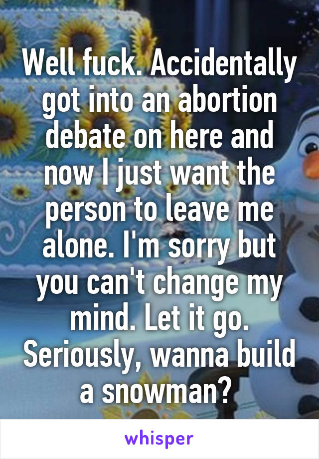 Well fuck. Accidentally got into an abortion debate on here and now I just want the person to leave me alone. I'm sorry but you can't change my mind. Let it go. Seriously, wanna build a snowman? 