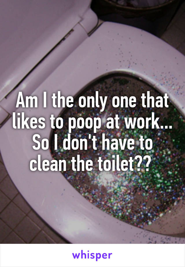 Am I the only one that likes to poop at work... So I don't have to clean the toilet?? 