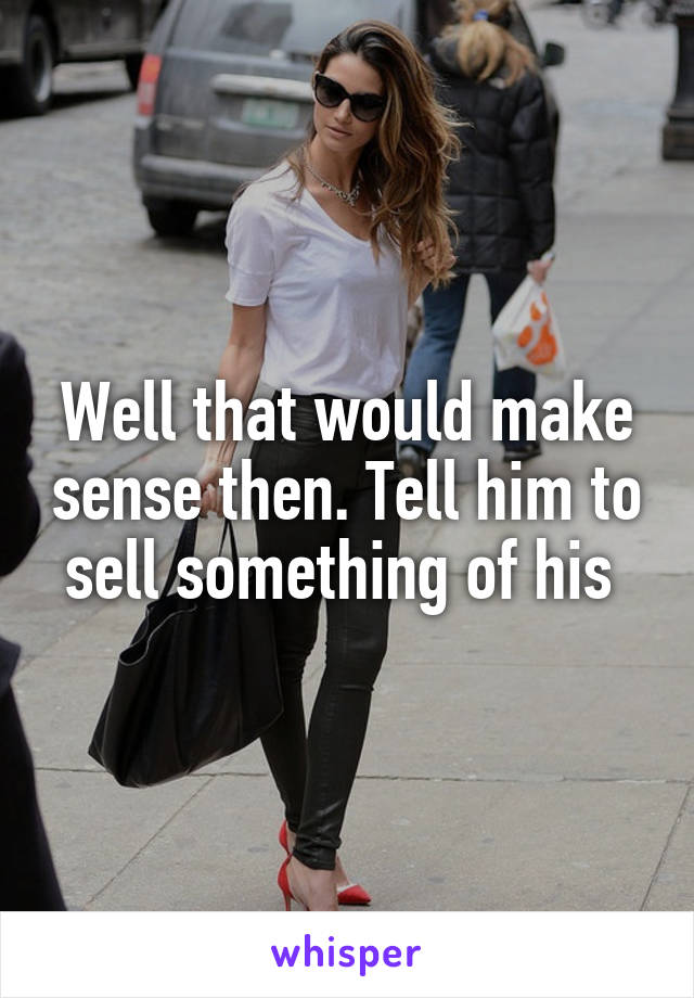 Well that would make sense then. Tell him to sell something of his 