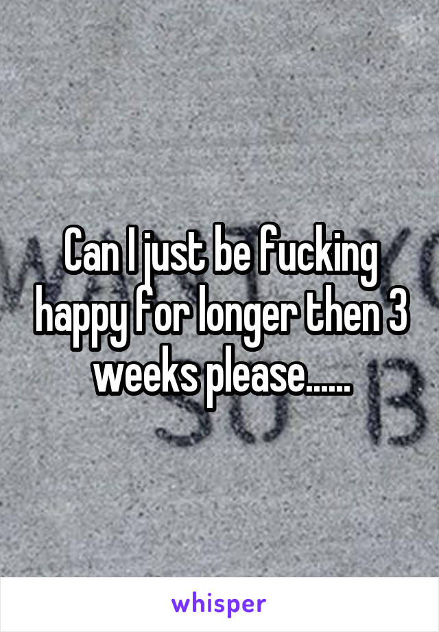 Can I just be fucking happy for longer then 3 weeks please......