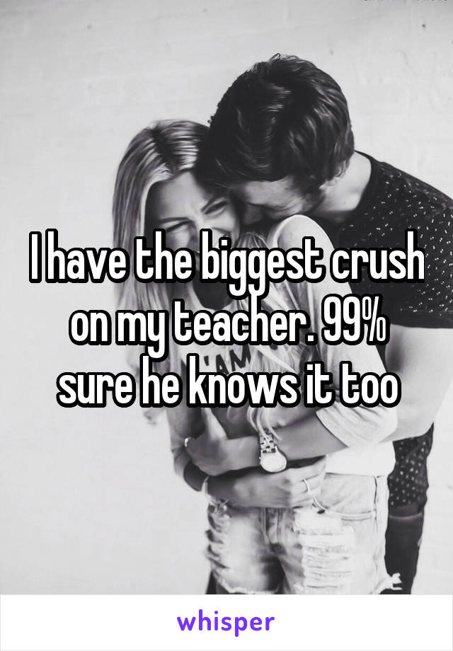 I have the biggest crush on my teacher. 99% sure he knows it too