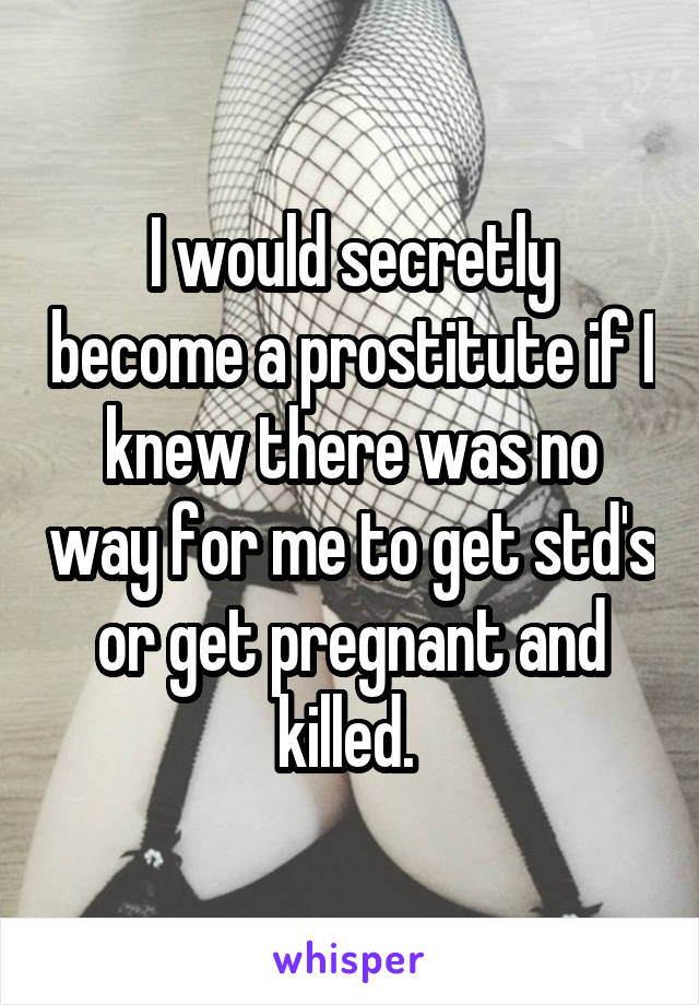 I would secretly become a prostitute if I knew there was no way for me to get std's or get pregnant and killed. 