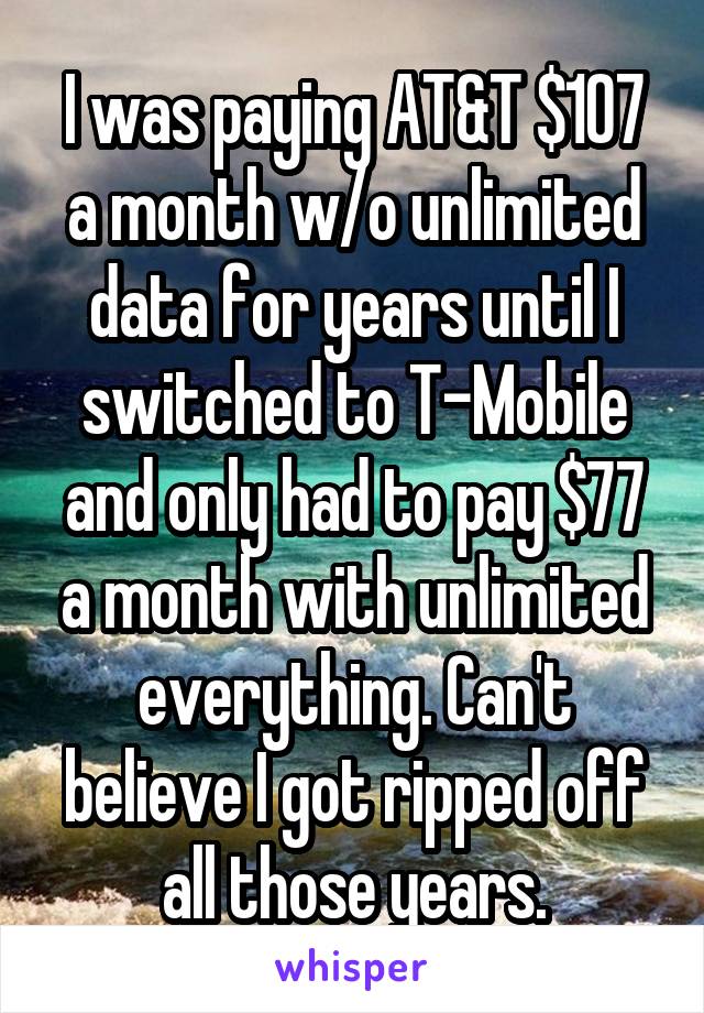 I was paying AT&T $107 a month w/o unlimited data for years until I switched to T-Mobile and only had to pay $77 a month with unlimited everything. Can't believe I got ripped off all those years.