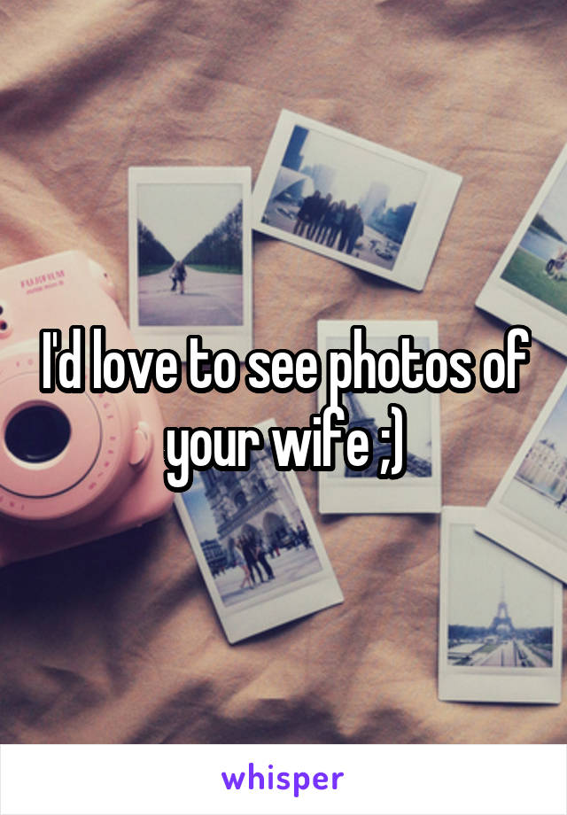 I'd love to see photos of your wife ;)