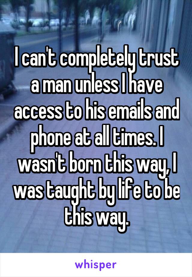 I can't completely trust a man unless I have access to his emails and phone at all times. I wasn't born this way, I was taught by life to be this way.