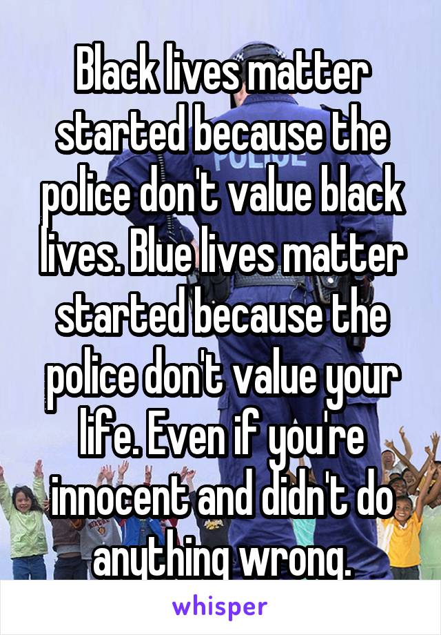 Black lives matter started because the police don't value black lives. Blue lives matter started because the police don't value your life. Even if you're innocent and didn't do anything wrong.