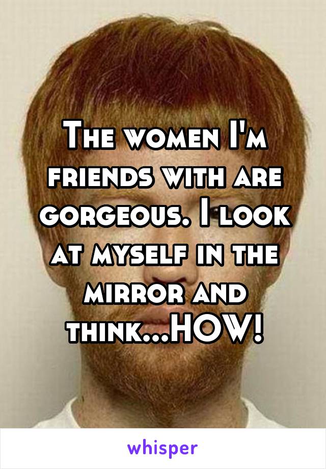 The women I'm friends with are gorgeous. I look at myself in the mirror and think...HOW!