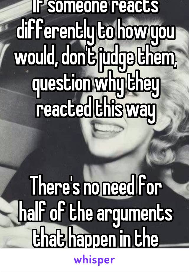 If someone reacts differently to how you would, don't judge them, question why they reacted this way


There's no need for half of the arguments that happen in the world