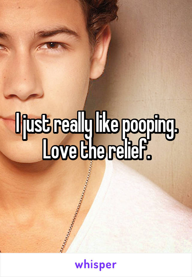 I just really like pooping. Love the relief.