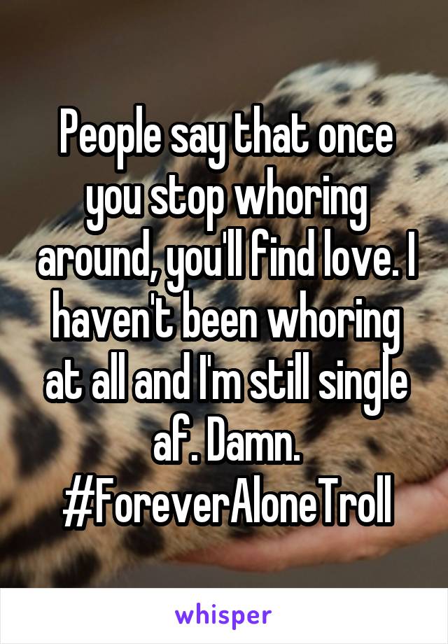 People say that once you stop whoring around, you'll find love. I haven't been whoring at all and I'm still single af. Damn. #ForeverAloneTroll