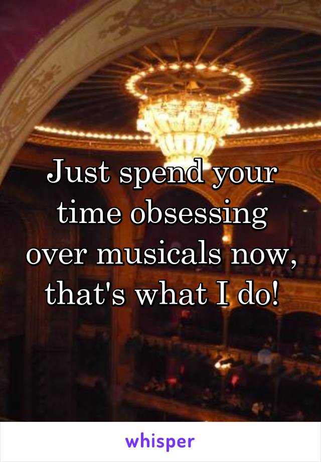 Just spend your time obsessing over musicals now, that's what I do!