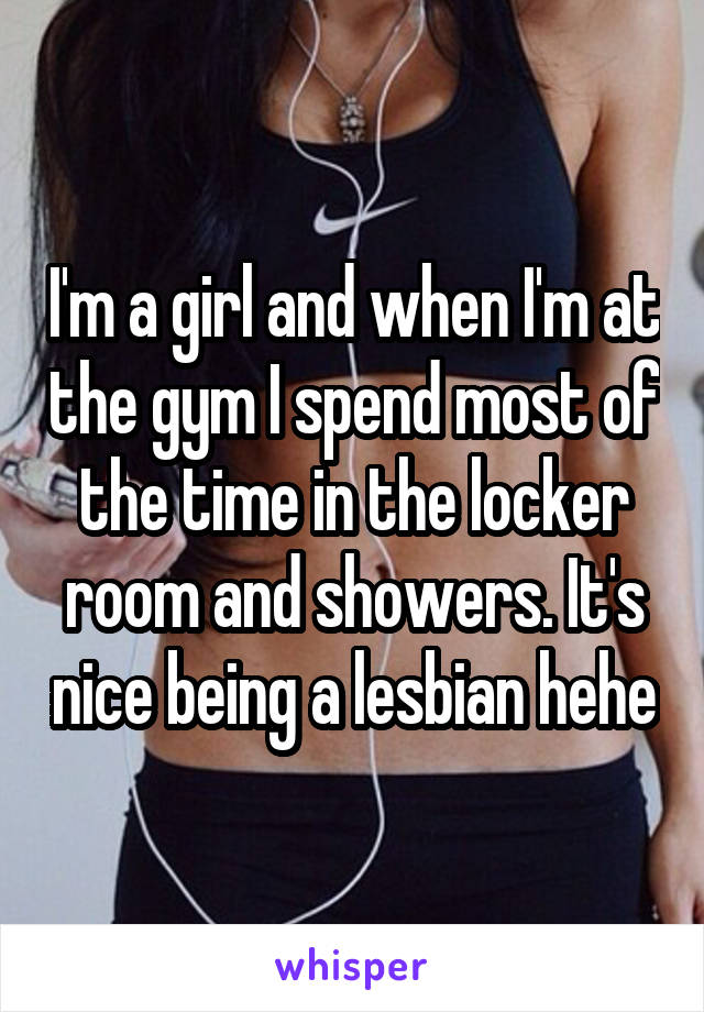 I'm a girl and when I'm at the gym I spend most of the time in the locker room and showers. It's nice being a lesbian hehe