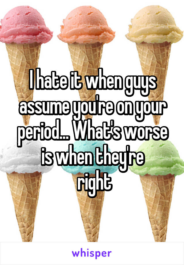 I hate it when guys assume you're on your period... What's worse is when they're
 right