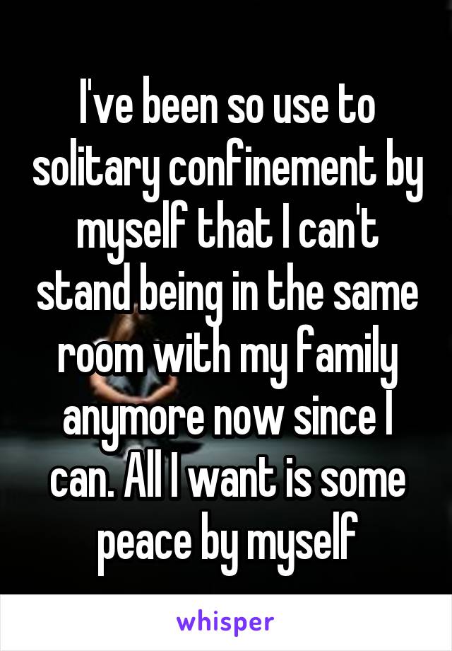 I've been so use to solitary confinement by myself that I can't stand being in the same room with my family anymore now since I can. All I want is some peace by myself