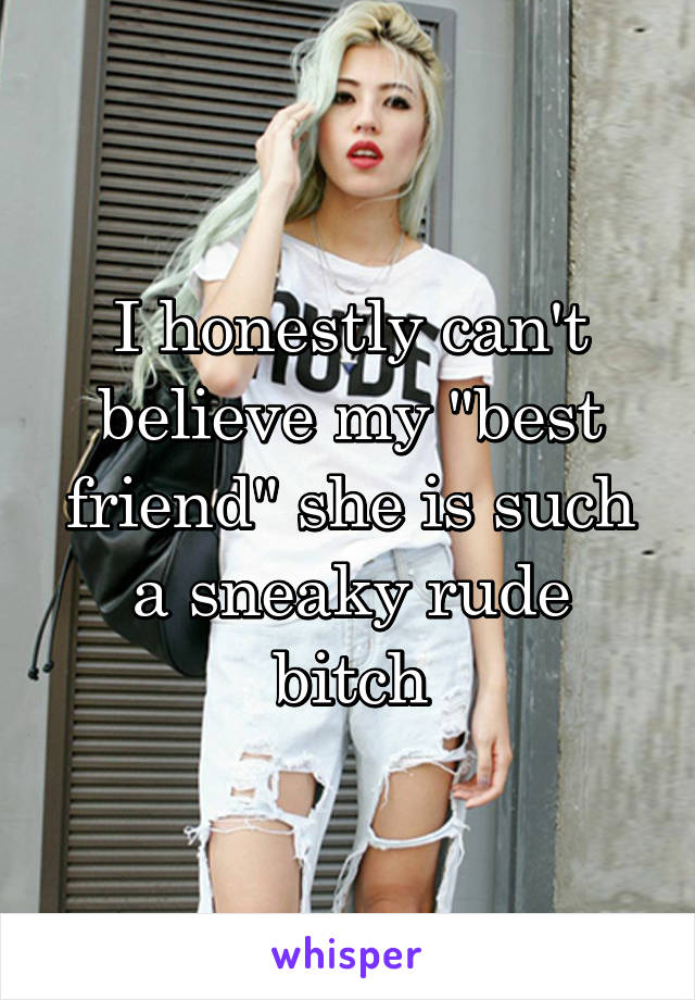 I honestly can't believe my "best friend" she is such a sneaky rude bitch