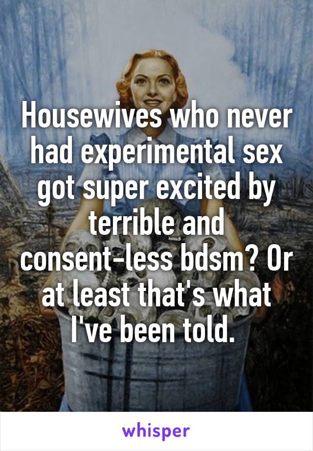 Housewives who never had experimental sex got super excited by terrible and consent-less bdsm? Or at least that's what I've been told. 