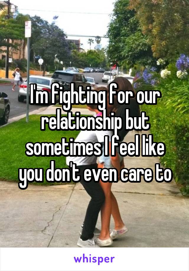 I'm fighting for our relationship but sometimes I feel like you don't even care to