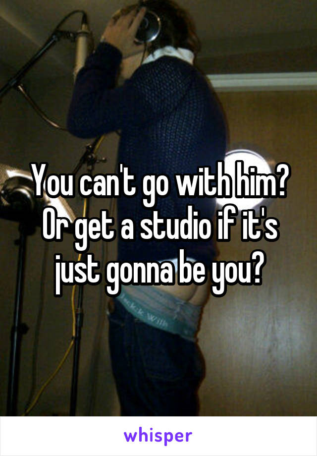 You can't go with him? Or get a studio if it's just gonna be you?