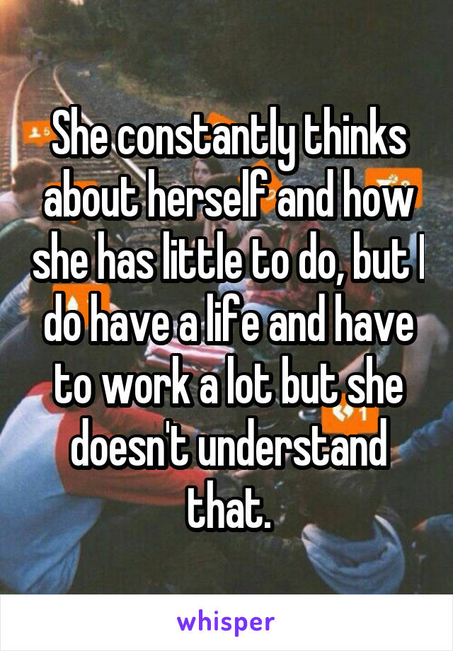 She constantly thinks about herself and how she has little to do, but I do have a life and have to work a lot but she doesn't understand that.