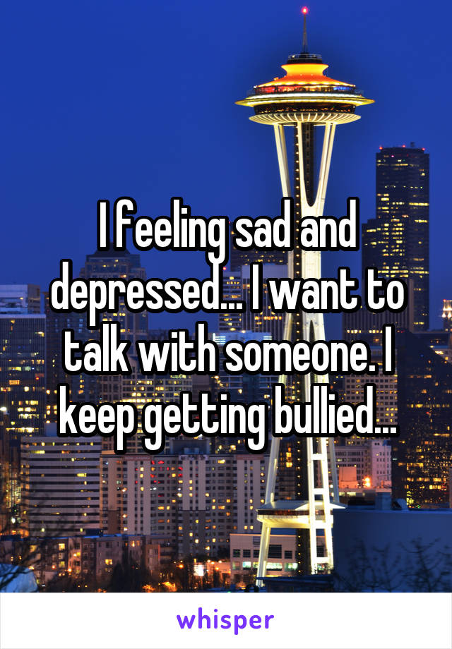 I feeling sad and depressed... I want to talk with someone. I keep getting bullied...