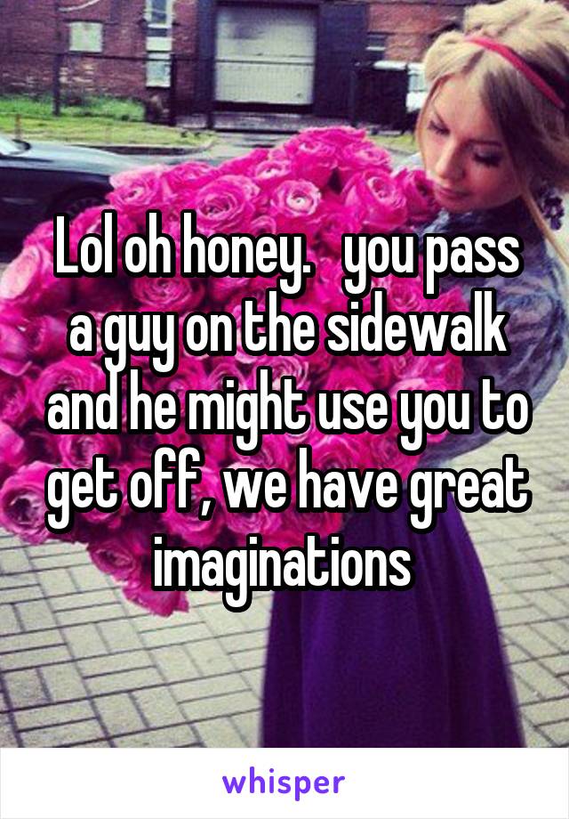 Lol oh honey.   you pass a guy on the sidewalk and he might use you to get off, we have great imaginations 