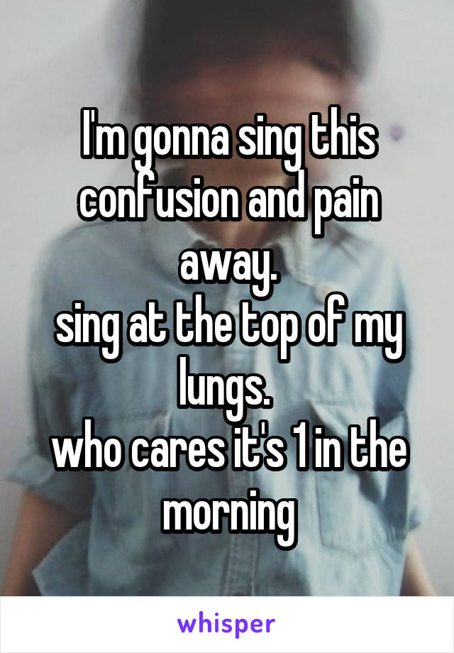 I'm gonna sing this confusion and pain away.
sing at the top of my lungs. 
who cares it's 1 in the morning